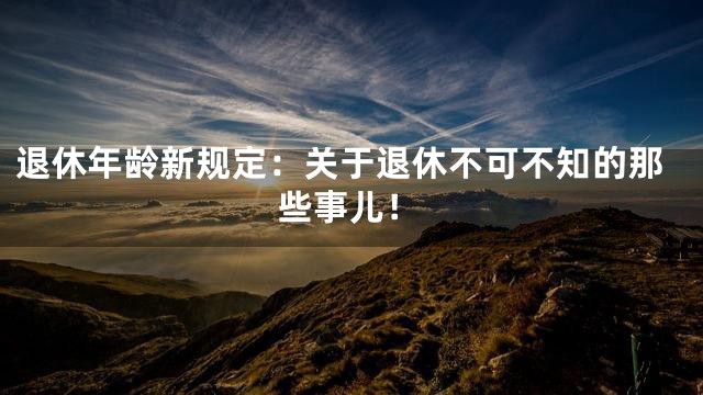 退休年龄新规定：关于退休不可不知的那些事儿！