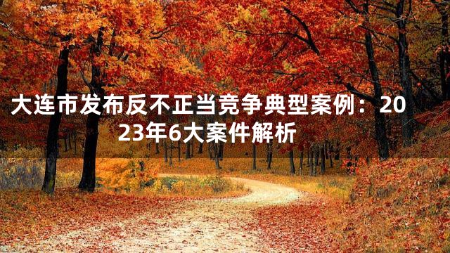 大连市发布反不正当竞争典型案例：2023年6大案件解析
