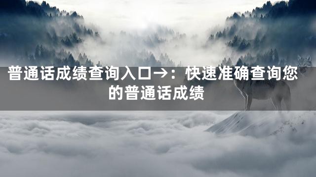 普通话成绩查询入口→：快速准确查询您的普通话成绩