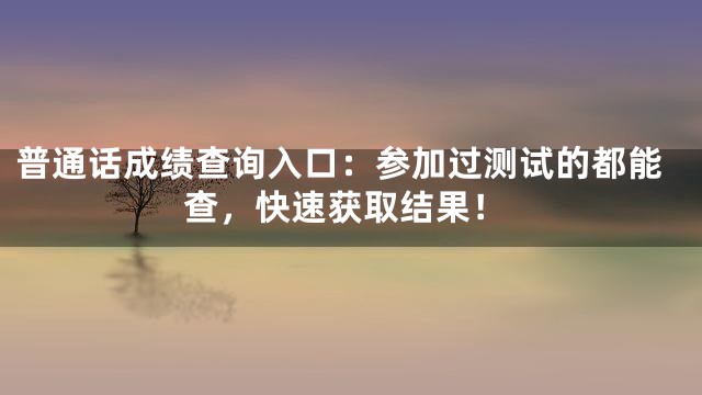 普通话成绩查询入口：参加过测试的都能查，快速获取结果！