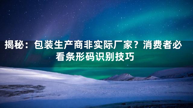 揭秘：包装生产商非实际厂家？消费者必看条形码识别技巧