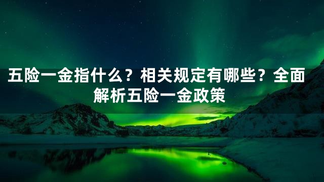 五险一金指什么？相关规定有哪些？全面解析五险一金政策
