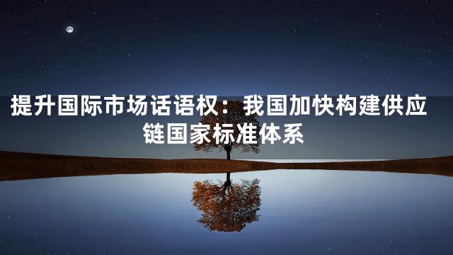 提升国际市场话语权：我国加快构建供应链国家标准体系