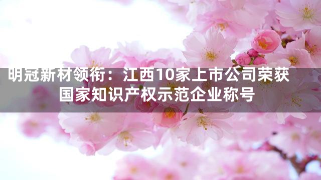 明冠新材领衔：江西10家上市公司荣获国家知识产权示范企业称号