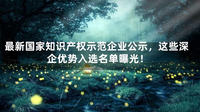 最新国家知识产权示范企业公示，这些深企优势入选名单曝光！