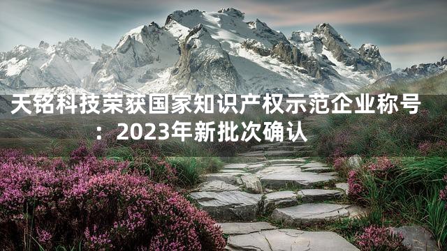 天铭科技荣获国家知识产权示范企业称号：2023年新批次确认