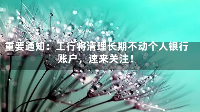 重要通知：工行将清理长期不动个人银行账户，速来关注！
