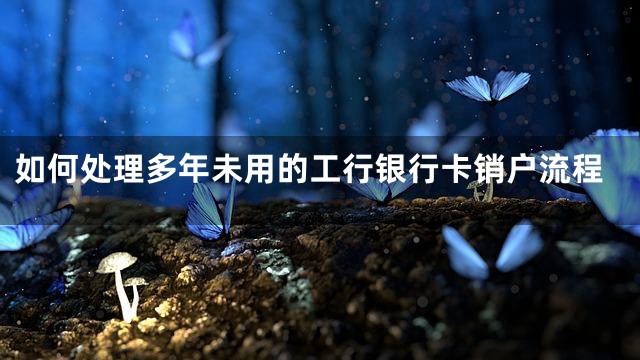 如何处理多年未用的工行银行卡销户流程