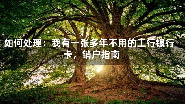 如何处理：我有一张多年不用的工行银行卡，销户指南