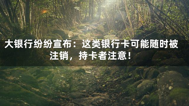 大银行纷纷宣布：这类银行卡可能随时被注销，持卡者注意！