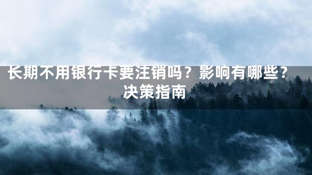 长期不用银行卡要注销吗？影响有哪些？决策指南