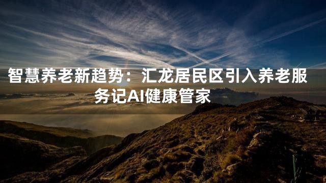 智慧养老新趋势：汇龙居民区引入养老服务记AI健康管家