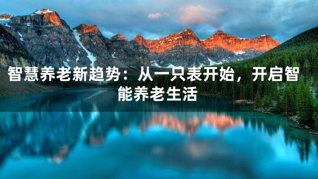 智慧养老新趋势：从一只表开始，开启智能养老生活