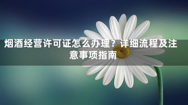 烟酒经营许可证怎么办理？详细流程及注意事项指南
