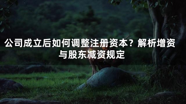 公司成立后如何调整注册资本？解析增资与股东减资规定