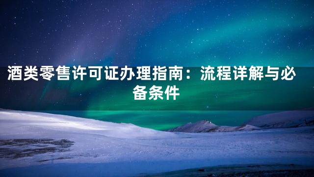 酒类零售许可证办理指南：流程详解与必备条件