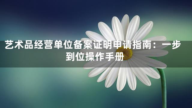 艺术品经营单位备案证明申请指南：一步到位操作手册