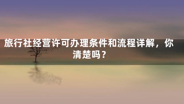 旅行社经营许可办理条件和流程详解，你清楚吗？