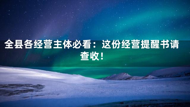 全县各经营主体必看：这份经营提醒书请查收！