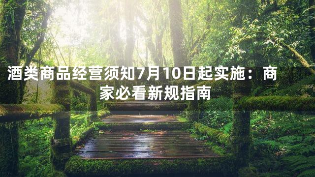 酒类商品经营须知7月10日起实施：商家必看新规指南