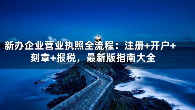 新办企业营业执照全流程：注册+开户+刻章+报税，最新版指南大全