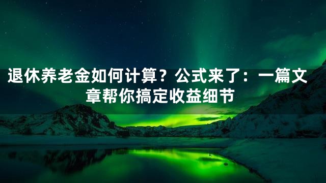 退休养老金如何计算？公式来了：一篇文章帮你搞定收益细节