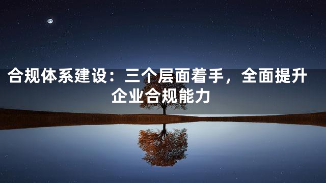 合规体系建设：三个层面着手，全面提升企业合规能力