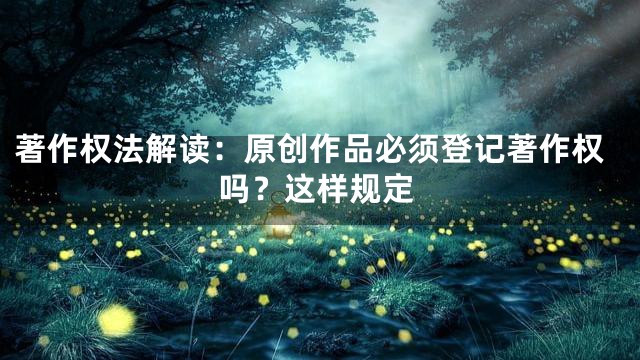 著作权法解读：原创作品必须登记著作权吗？这样规定