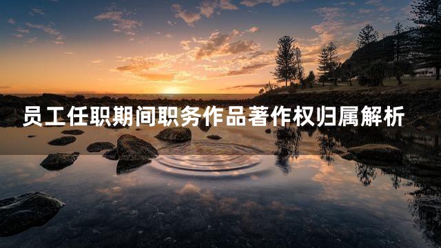 员工任职期间职务作品著作权归属解析