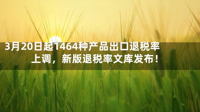 3月20日起1464种产品出口退税率上调，新版退税率文库发布！