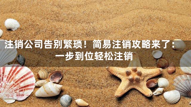 注销公司告别繁琐！简易注销攻略来了：一步到位轻松注销