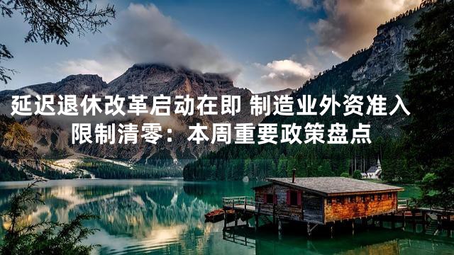 延迟退休改革启动在即 制造业外资准入限制清零：本周重要政策盘点