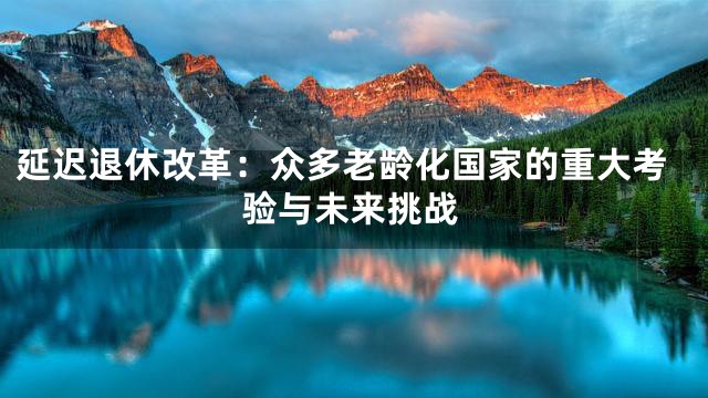 延迟退休改革：众多老龄化国家的重大考验与未来挑战
