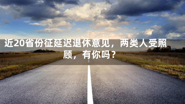 近20省份征延迟退休意见，两类人受照顾，有你吗？