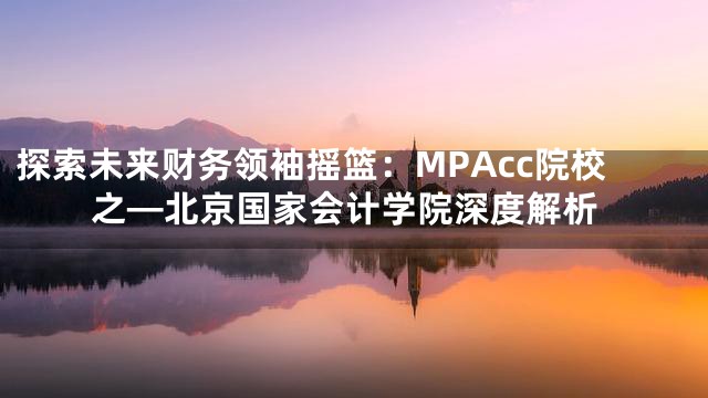 探索未来财务领袖摇篮：MPAcc院校之—北京国家会计学院深度解析