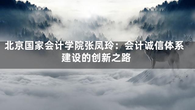 北京国家会计学院张凤玲：会计诚信体系建设的创新之路