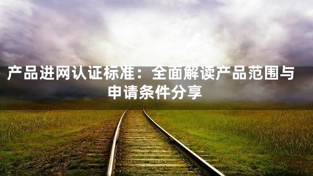 产品进网认证标准：全面解读产品范围与申请条件分享