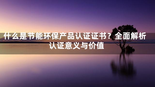 什么是节能环保产品认证证书？全面解析认证意义与价值