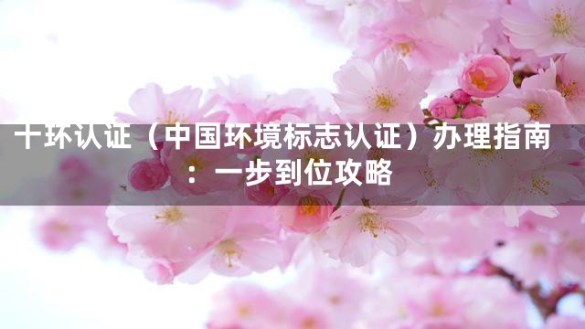 十环认证（中国环境标志认证）办理指南：一步到位攻略