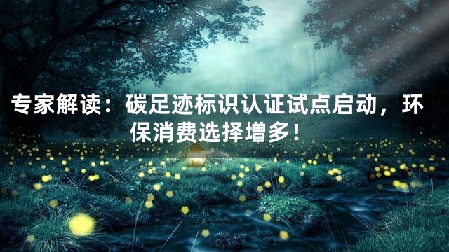 专家解读：碳足迹标识认证试点启动，环保消费选择增多！