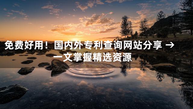 免费好用！国内外专利查询网站分享 → 一文掌握精选资源