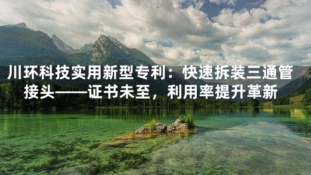 川环科技实用新型专利：快速拆装三通管接头——证书未至，利用率提升革新