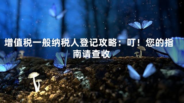 增值税一般纳税人登记攻略：叮！您的指南请查收