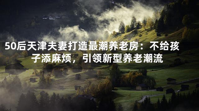 50后天津夫妻打造最潮养老房：不给孩子添麻烦，引领新型养老潮流