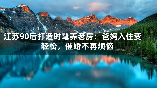 江苏90后打造时髦养老房：爸妈入住变轻松，催婚不再烦恼