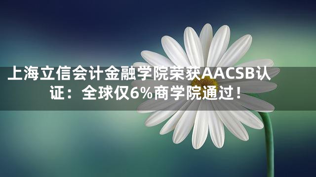 上海立信会计金融学院荣获AACSB认证：全球仅6%商学院通过！