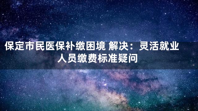 保定市民医保补缴困境 解决：灵活就业人员缴费标准疑问