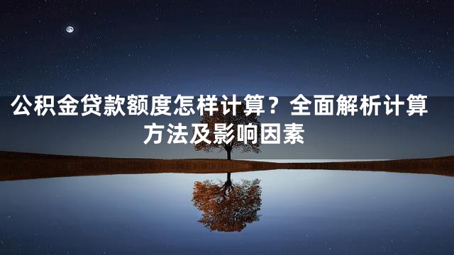 公积金贷款额度怎样计算？全面解析计算方法及影响因素