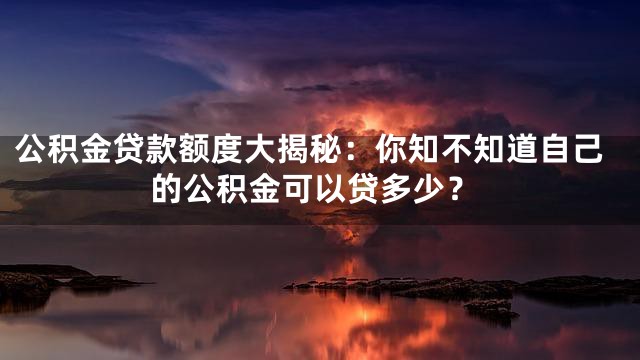 公积金贷款额度大揭秘：你知不知道自己的公积金可以贷多少？