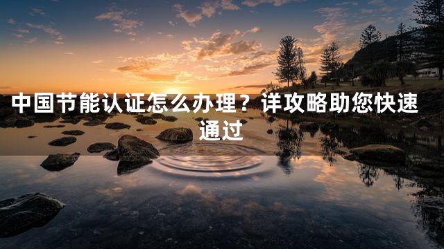 中国节能认证怎么办理？详攻略助您快速通过